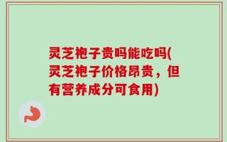 灵芝袍子贵吗能吃吗(灵芝袍子价格昂贵，但有营养成分可食用)