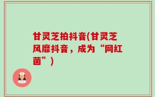 甘灵芝拍抖音(甘灵芝风靡抖音，成为“网红菌”)