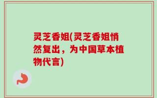 灵芝香姐(灵芝香姐悄然复出，为中国草本植物代言)