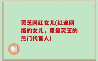灵芝网红女儿(红遍网络的女儿，竟是灵芝的热门代言人)