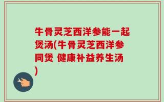 牛骨灵芝西洋参能一起煲汤(牛骨灵芝西洋参同煲 健康补益养生汤)