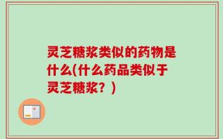 灵芝糖浆类似的药物是什么(什么药品类似于灵芝糖浆？)