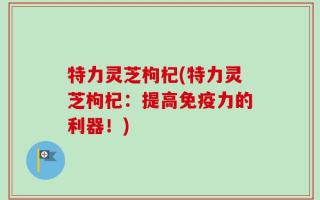 特力灵芝枸杞(特力灵芝枸杞：提高免疫力的利器！)