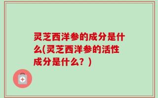灵芝西洋参的成分是什么(灵芝西洋参的活性成分是什么？)