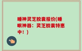 睡神灵芝胶囊报价(睡眠神器：灵芝胶囊特惠中！)