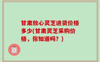 甘肃放心灵芝进货价格多少(甘肃灵芝采购价格，你知道吗？)