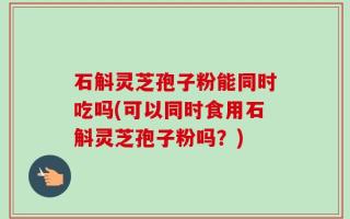 石斛灵芝孢子粉能同时吃吗(可以同时食用石斛灵芝孢子粉吗？)