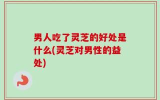 男人吃了灵芝的好处是什么(灵芝对男性的益处)