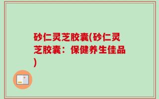 砂仁灵芝胶囊(砂仁灵芝胶囊：保健养生佳品)