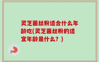 灵芝菌丝粉适合什么年龄吃(灵芝菌丝粉的适宜年龄是什么？)