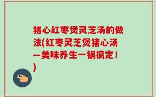 猪心红枣煲灵芝汤的做法(红枣灵芝煲猪心汤―美味养生一锅搞定！)