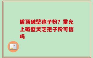 盾顶破壁孢子粉？雷允上破壁灵芝孢子粉可信吗