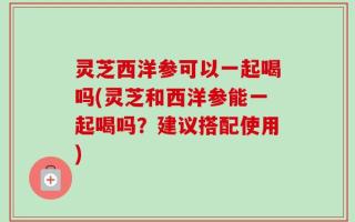 灵芝西洋参可以一起喝吗(灵芝和西洋参能一起喝吗？建议搭配使用)