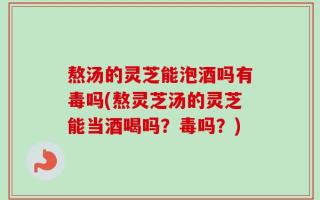 熬汤的灵芝能泡酒吗有毒吗(熬灵芝汤的灵芝能当酒喝吗？毒吗？)
