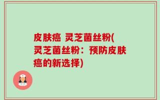 皮肤癌 灵芝菌丝粉(灵芝菌丝粉：预防皮肤癌的新选择)