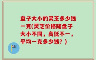 盘子大小的灵芝多少钱一克(灵芝价格随盘子大小不同，高低不一，平均一克多少钱？)