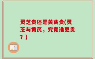 灵芝贵还是黄芪贵(灵芝与黄芪，究竟谁更贵？)