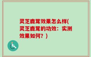 灵芝鹿茸效果怎么样(灵芝鹿茸的功效：实测效果如何？)