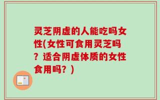 灵芝阴虚的人能吃吗女性(女性可食用灵芝吗？适合阴虚体质的女性食用吗？)