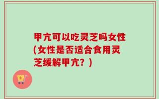 甲亢可以吃灵芝吗女性(女性是否适合食用灵芝缓解甲亢？)