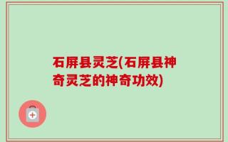 石屏县灵芝(石屏县神奇灵芝的神奇功效)
