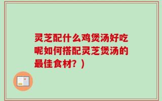 灵芝配什么鸡煲汤好吃呢如何搭配灵芝煲汤的最佳食材？)