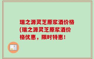 瑞之源灵芝原浆酒价格(瑞之源灵芝原浆酒价格优惠，限时特惠！