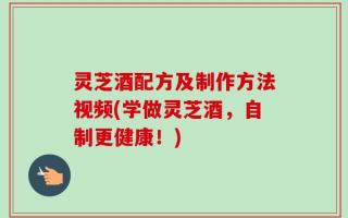 灵芝酒配方及制作方法视频(学做灵芝酒，自制更健康！)