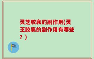 灵芝胶襄的副作用(灵芝胶襄的副作用有哪些？)