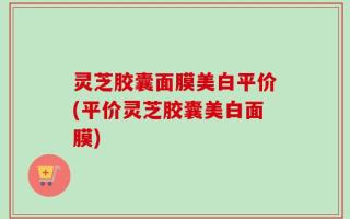 灵芝胶囊面膜美白平价(平价灵芝胶囊美白面膜)