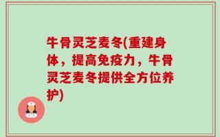 牛骨灵芝麦冬(重建身体，提高免疫力，牛骨灵芝麦冬提供全方位养护)