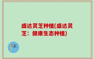 盛达灵芝种植(盛达灵芝：健康生态种植)