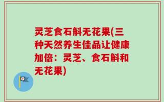 灵芝食石斛无花果(三种天然养生佳品让健康加倍：灵芝、食石斛和无花果)