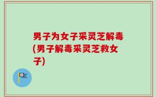 男子为女子采灵芝解毒(男子解毒采灵芝救女子)