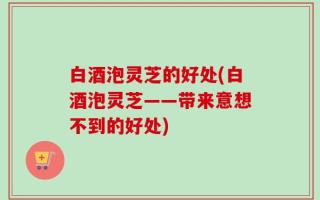 白酒泡灵芝的好处(白酒泡灵芝——带来意想不到的好处)
