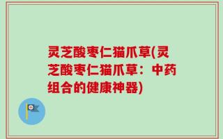 灵芝酸枣仁猫爪草(灵芝酸枣仁猫爪草：中药组合的健康神器)