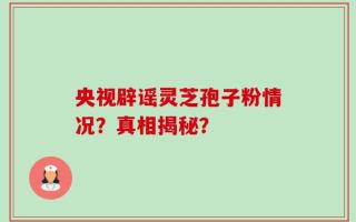 央视辟谣灵芝孢子粉情况？真相揭秘？
