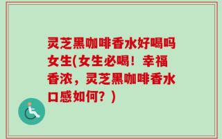 灵芝黑咖啡香水好喝吗女生(女生必喝！幸福香浓，灵芝黑咖啡香水口感如何？)
