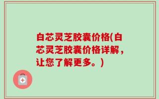 白芯灵芝胶囊价格(白芯灵芝胶囊价格详解，让您了解更多。)