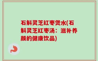 石斛灵芝红枣煲水(石斛灵芝红枣汤：滋补养颜的健康饮品)