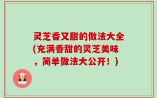 灵芝香又甜的做法大全(充满香甜的灵芝美味，简单做法大公开！)