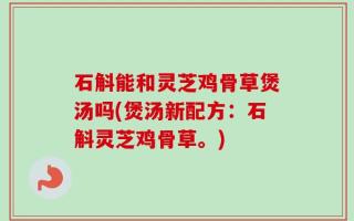 石斛能和灵芝鸡骨草煲汤吗(煲汤新配方：石斛灵芝鸡骨草。)