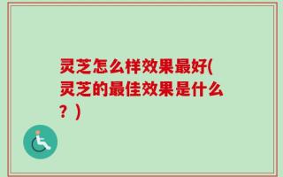 灵芝怎么样效果最好(灵芝的最佳效果是什么？)