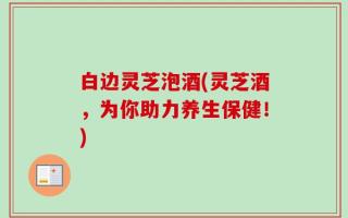白边灵芝泡酒(灵芝酒，为你助力养生保健！)