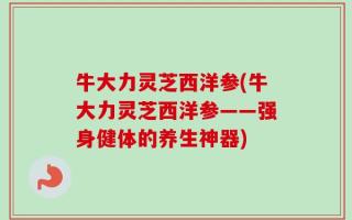 牛大力灵芝西洋参(牛大力灵芝西洋参——强身健体的养生神器)
