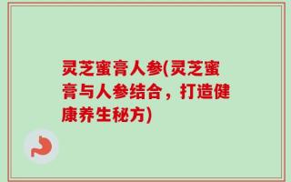 灵芝蜜膏人参(灵芝蜜膏与人参结合，打造健康养生秘方)