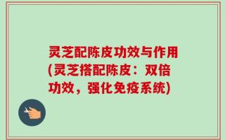 灵芝配陈皮功效与作用(灵芝搭配陈皮：双倍功效，强化免疫系统)