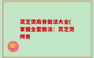 灵芝煲扇骨做法大全(掌握全套做法：灵芝煲烤骨