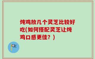 炖鸡放几个灵芝比较好吃(如何搭配灵芝让炖鸡口感更佳？)