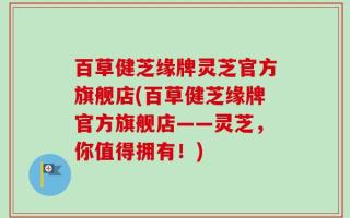 百草健芝缘牌灵芝官方旗舰店(百草健芝缘牌官方旗舰店——灵芝，你值得拥有！)